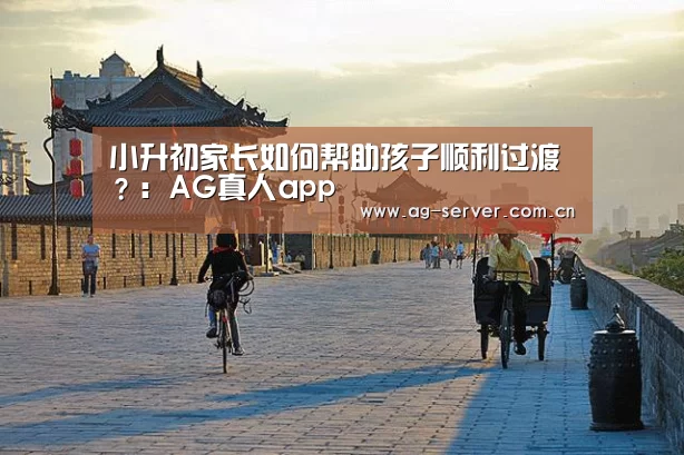 小升初家长如何帮助孩子顺利过渡？：AG真人app